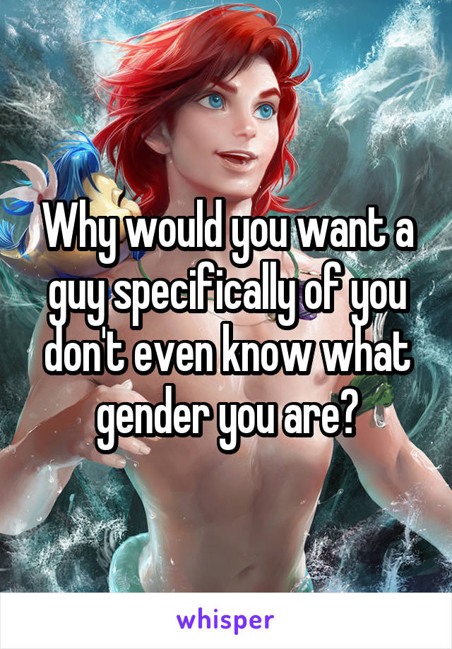 Why would you want a guy specifically of you don't even know what gender you are?