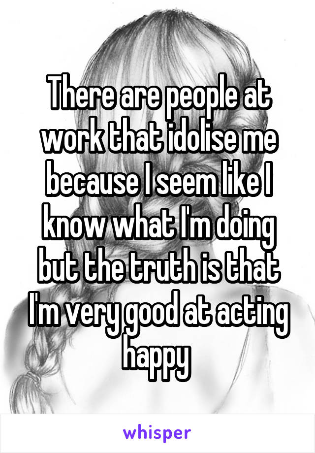 There are people at work that idolise me because I seem like I know what I'm doing but the truth is that I'm very good at acting happy 