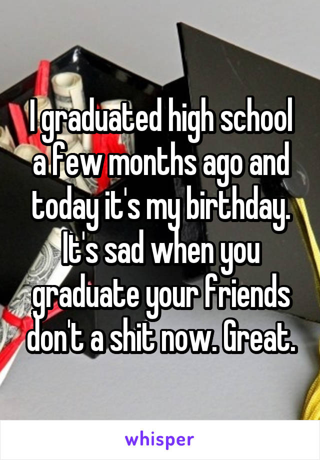 I graduated high school a few months ago and today it's my birthday. It's sad when you graduate your friends don't a shit now. Great.