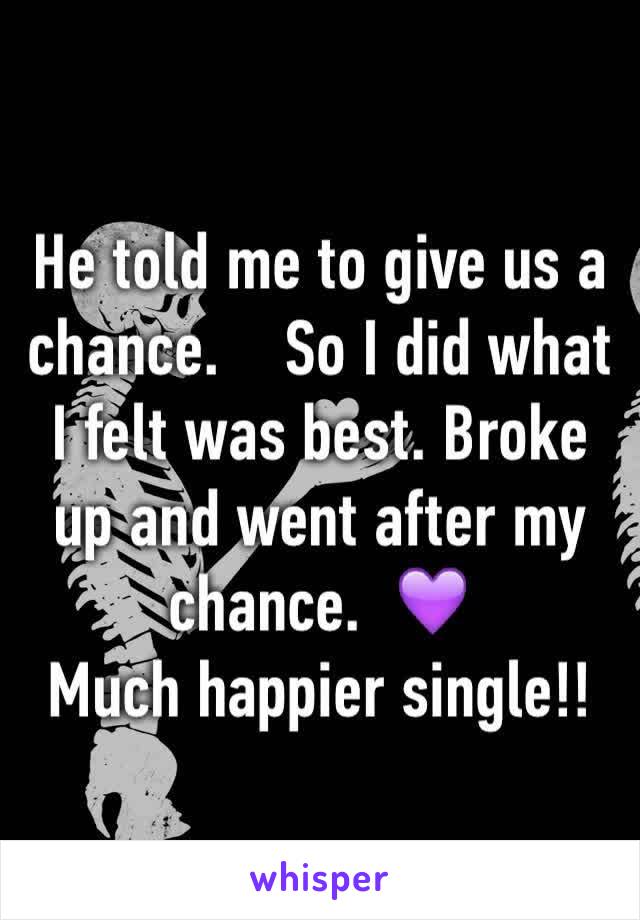 He told me to give us a chance.    So I did what I felt was best. Broke up and went after my chance.  💜
Much happier single!!