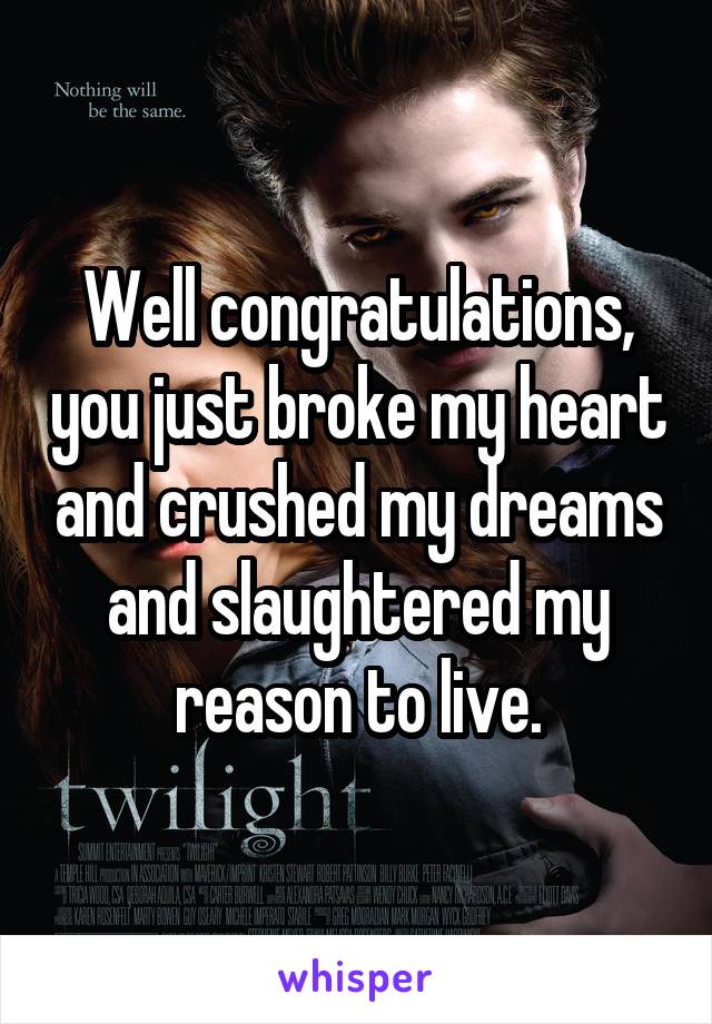 Well congratulations, you just broke my heart and crushed my dreams and slaughtered my reason to live.