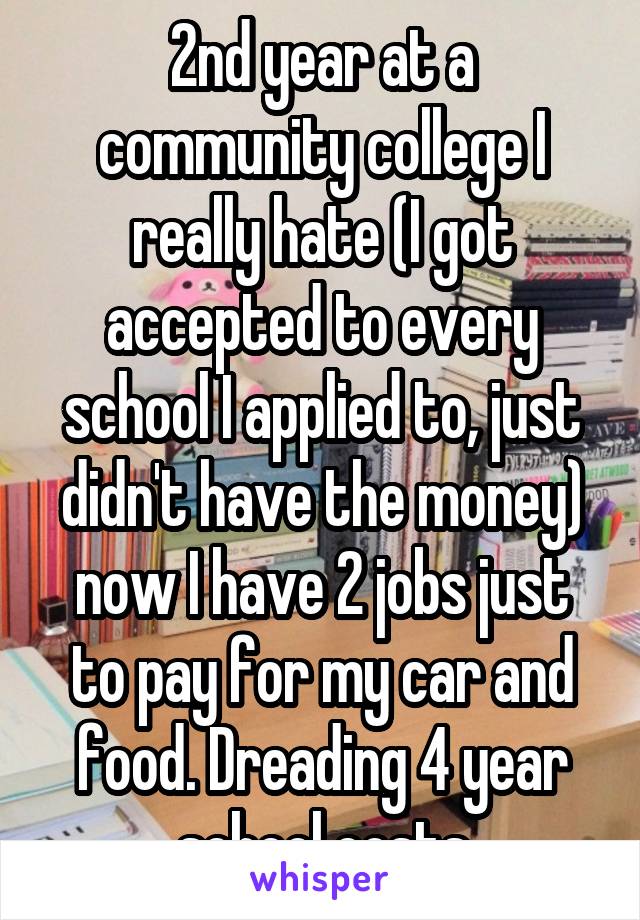 2nd year at a community college I really hate (I got accepted to every school I applied to, just didn't have the money) now I have 2 jobs just to pay for my car and food. Dreading 4 year school costs