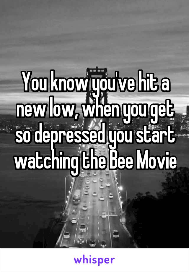 You know you've hit a new low, when you get so depressed you start watching the Bee Movie 