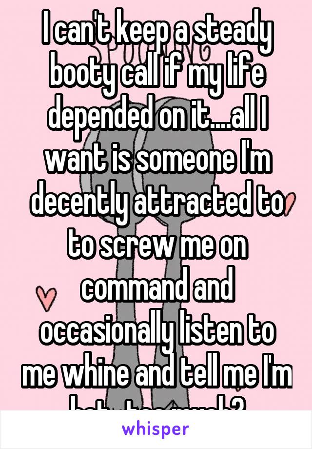 I can't keep a steady booty call if my life depended on it....all I want is someone I'm decently attracted to to screw me on command and occasionally listen to me whine and tell me I'm hot...too much?