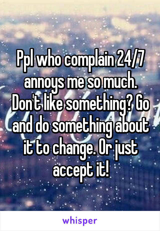 Ppl who complain 24/7 annoys me so much. Don't like something? Go and do something about it to change. Or just accept it!