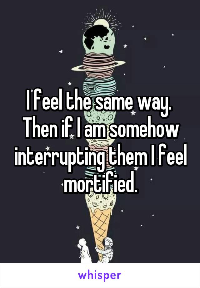 I feel the same way.  Then if I am somehow interrupting them I feel mortified.