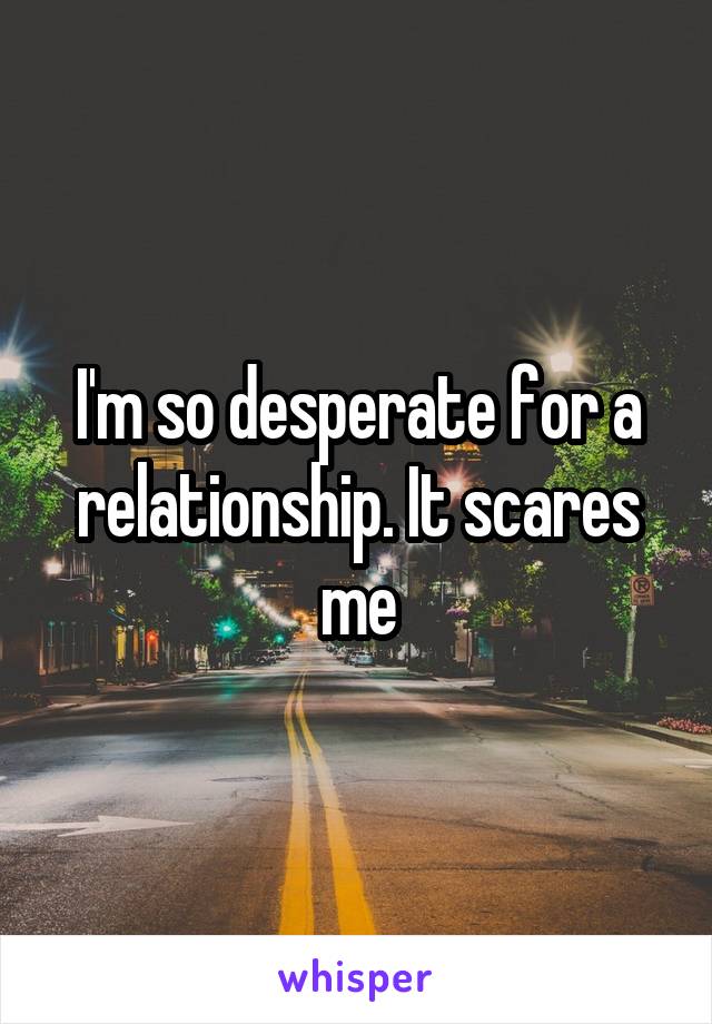 I'm so desperate for a relationship. It scares me