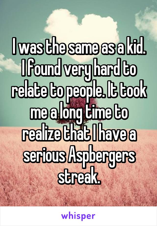 I was the same as a kid. I found very hard to relate to people. It took me a long time to realize that I have a serious Aspbergers streak.