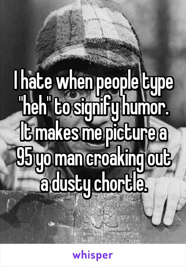 I hate when people type "heh" to signify humor. It makes me picture a 95 yo man croaking out a dusty chortle.