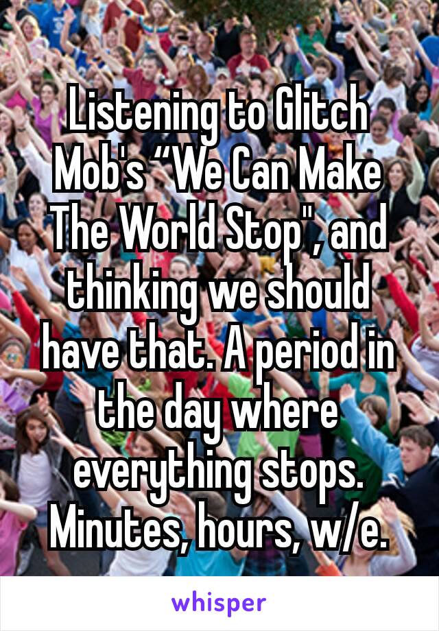 Listening to Glitch Mob's “We Can Make The World Stop", and thinking we should have that. A period in the day where everything stops. Minutes, hours, w/e.