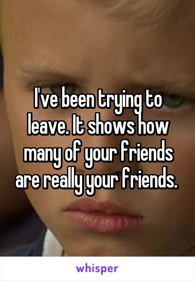 I've been trying to leave. It shows how many of your friends are really your friends. 