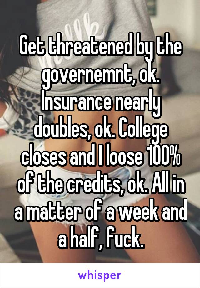 Get threatened by the governemnt, ok. Insurance nearly doubles, ok. College closes and I loose 100% of the credits, ok. All in a matter of a week and a half, fuck.