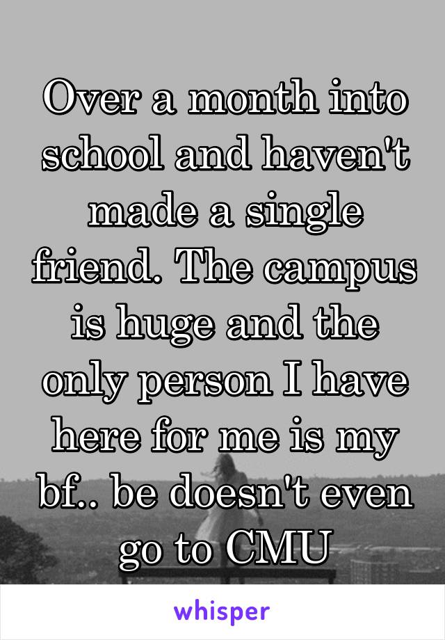 Over a month into school and haven't made a single friend. The campus is huge and the only person I have here for me is my bf.. be doesn't even go to CMU