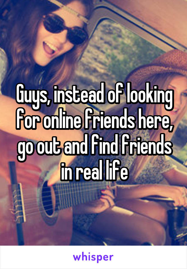 Guys, instead of looking for online friends here, go out and find friends in real life