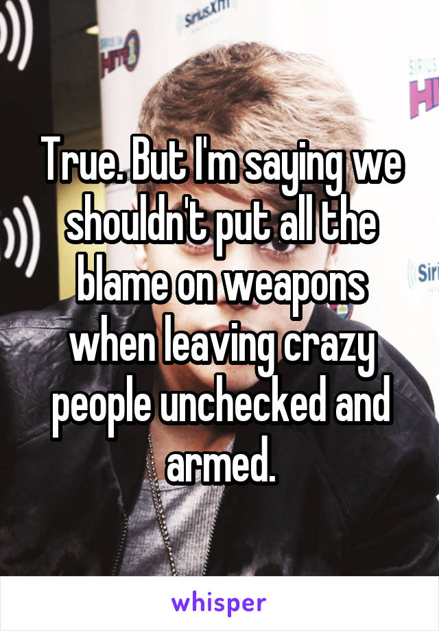 True. But I'm saying we shouldn't put all the blame on weapons when leaving crazy people unchecked and armed.