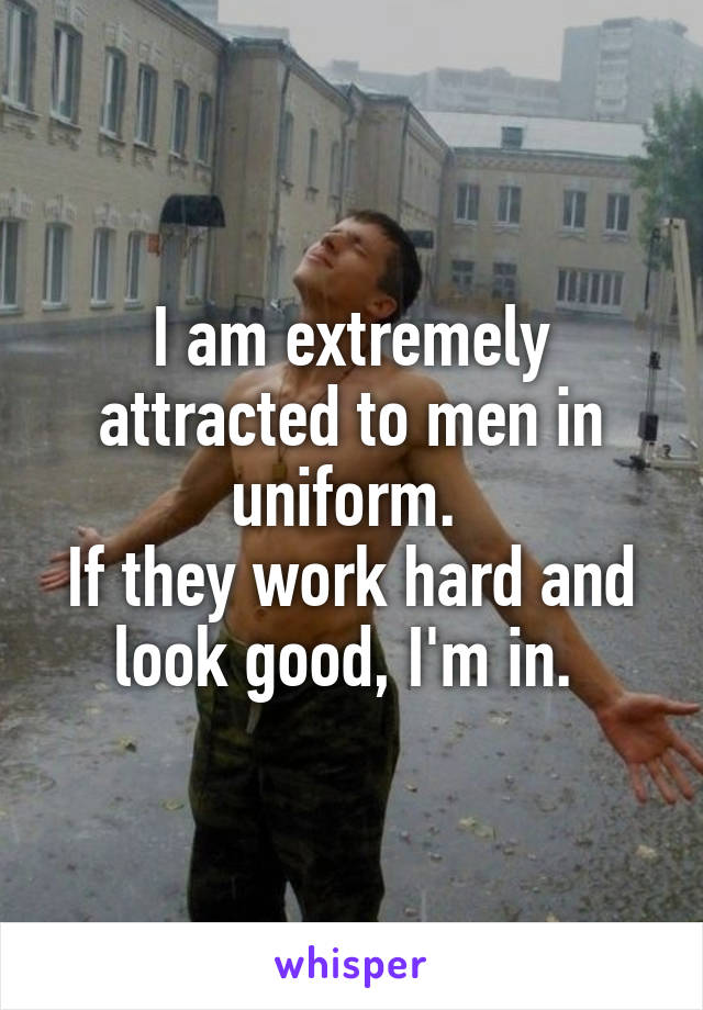 I am extremely attracted to men in uniform. 
If they work hard and look good, I'm in. 