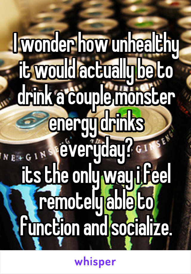 I wonder how unhealthy it would actually be to drink a couple monster energy drinks everyday?
its the only way i feel remotely able to function and socialize.