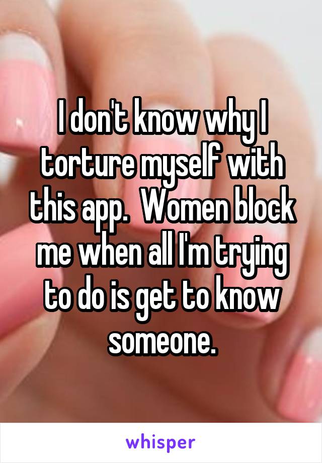 I don't know why I torture myself with this app.  Women block me when all I'm trying to do is get to know someone.