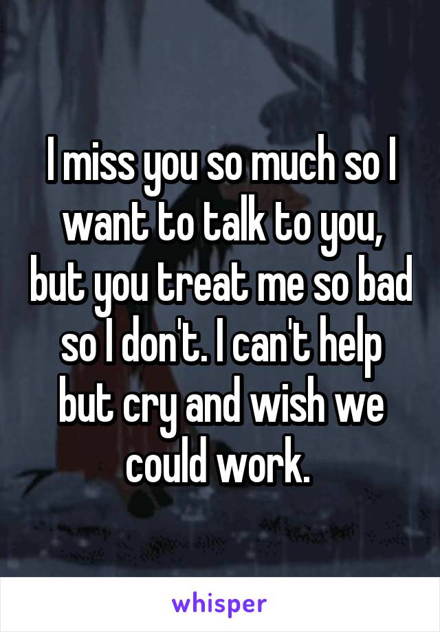 I miss you so much so I want to talk to you, but you treat me so bad so I don't. I can't help but cry and wish we could work. 