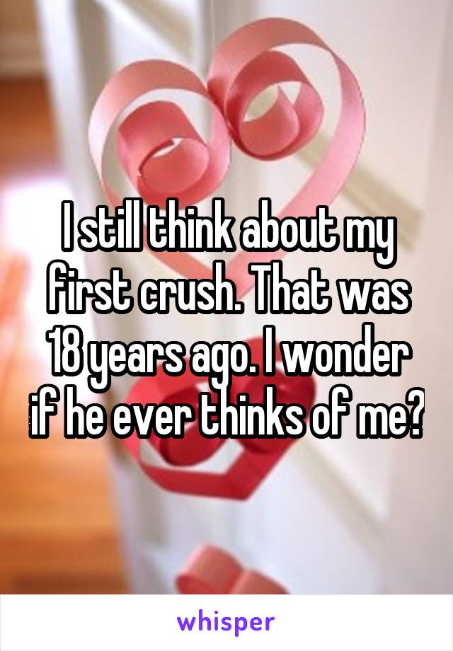 I still think about my first crush. That was 18 years ago. I wonder if he ever thinks of me?