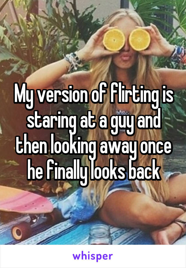 My version of flirting is staring at a guy and then looking away once he finally looks back