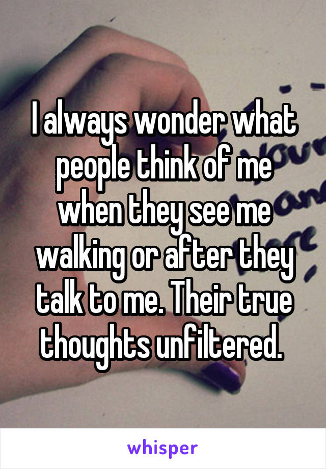 I always wonder what people think of me when they see me walking or after they talk to me. Their true thoughts unfiltered. 