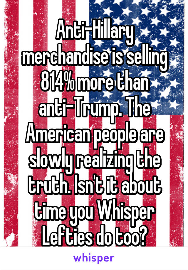 Anti-Hillary merchandise is selling 814% more than anti-Trump. The American people are slowly realizing the truth. Isn't it about time you Whisper Lefties do too?