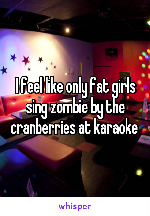 I feel like only fat girls sing zombie by the cranberries at karaoke 