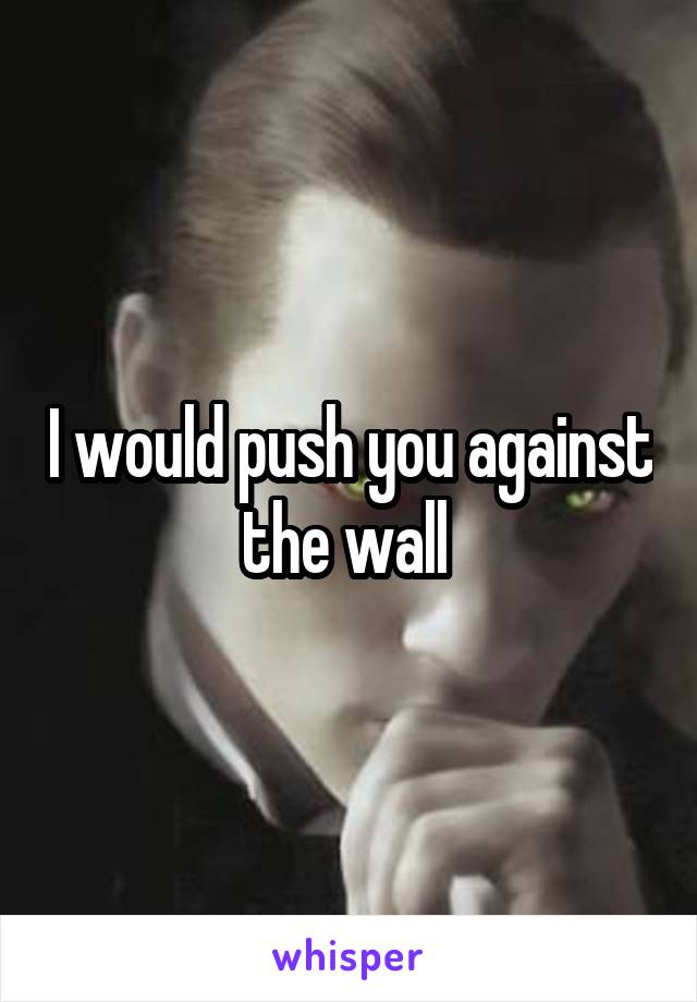 I would push you against the wall 