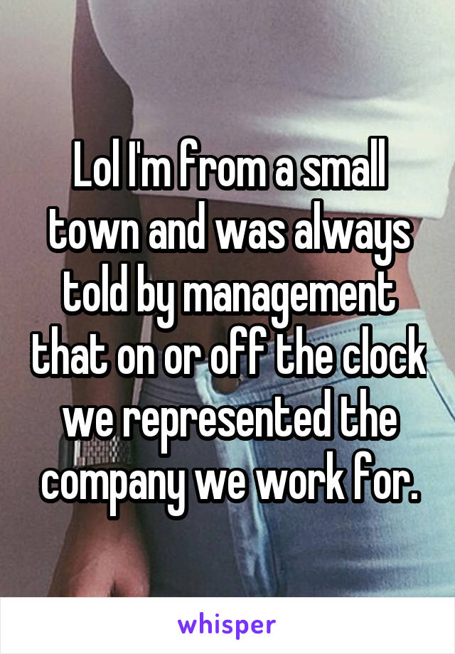 Lol I'm from a small town and was always told by management that on or off the clock we represented the company we work for.