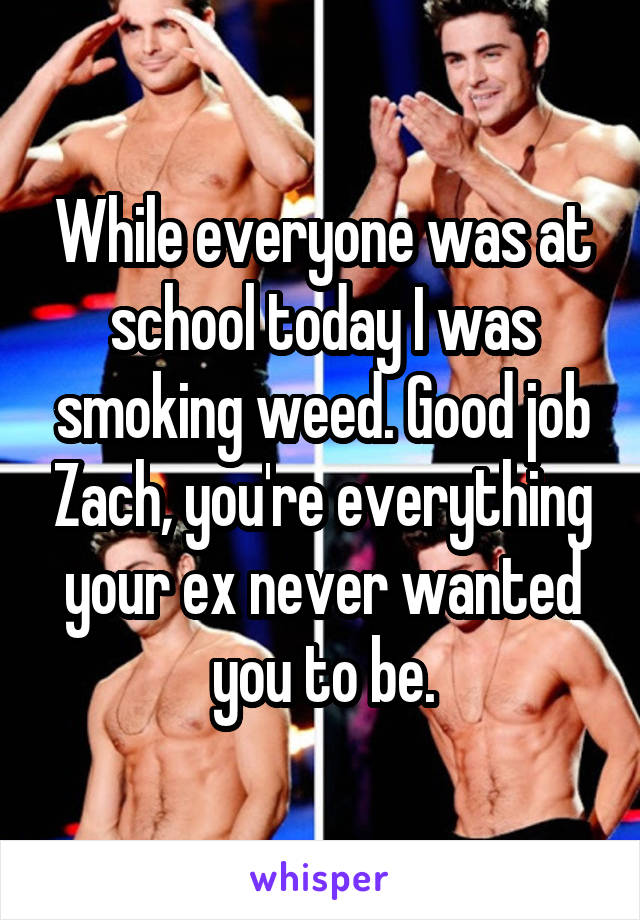 While everyone was at school today I was smoking weed. Good job Zach, you're everything your ex never wanted you to be.