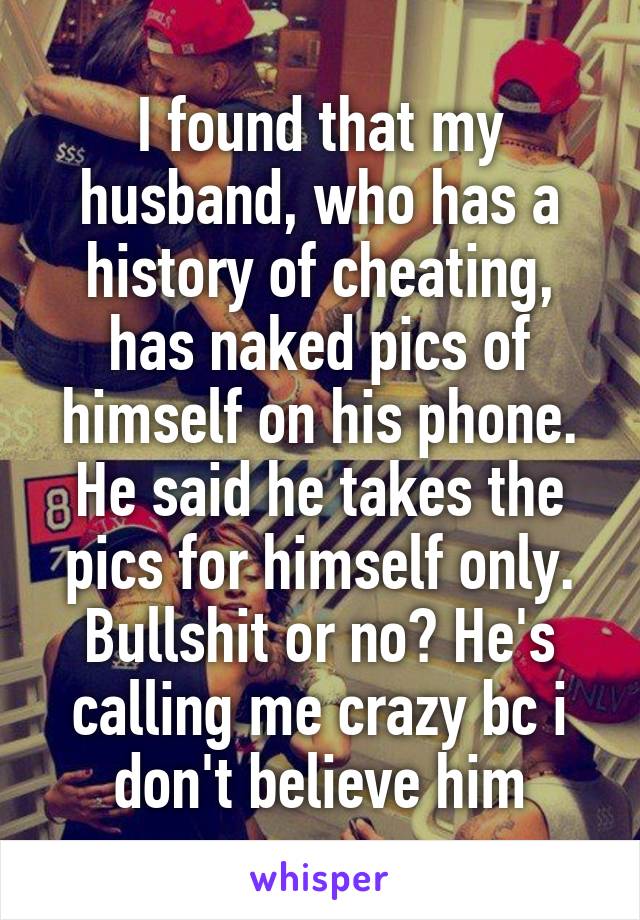 I found that my husband, who has a history of cheating, has naked pics of himself on his phone. He said he takes the pics for himself only. Bullshit or no? He's calling me crazy bc i don't believe him