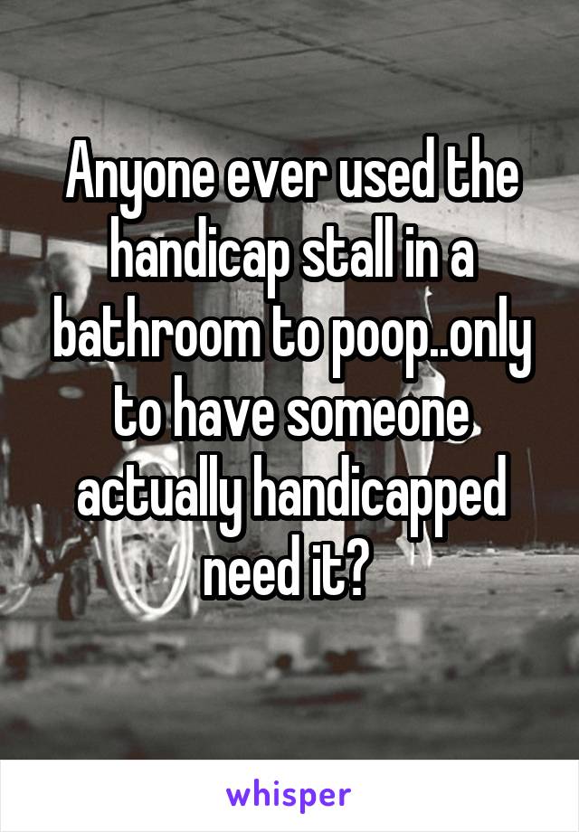 Anyone ever used the handicap stall in a bathroom to poop..only to have someone actually handicapped need it? 
