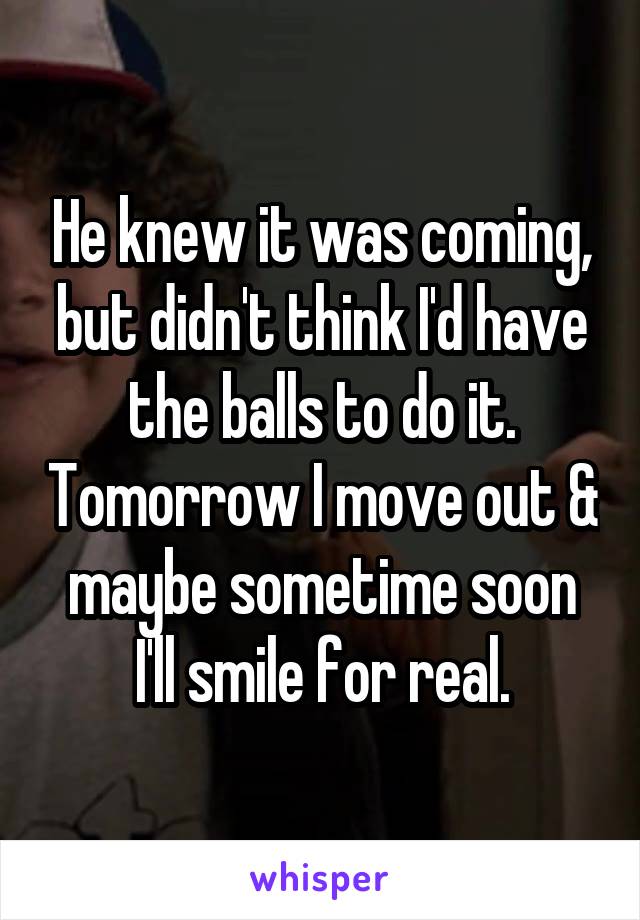 He knew it was coming, but didn't think I'd have the balls to do it. Tomorrow I move out & maybe sometime soon I'll smile for real.