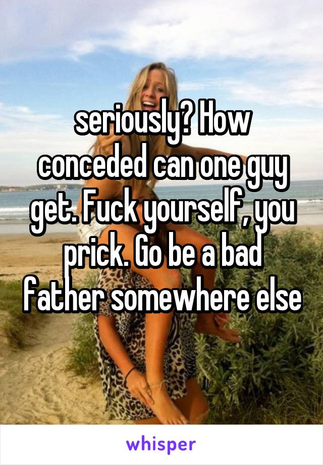 seriously? How conceded can one guy get. Fuck yourself, you prick. Go be a bad father somewhere else 