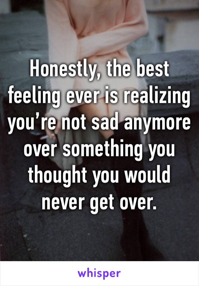 Honestly, the best feeling ever is realizing you’re not sad anymore over something you thought you would never get over.