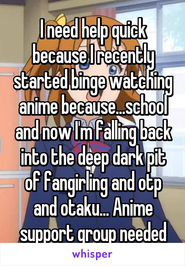 I need help quick because I recently started binge watching anime because...school and now I'm falling back into the deep dark pit of fangirling and otp and otaku... Anime support group needed