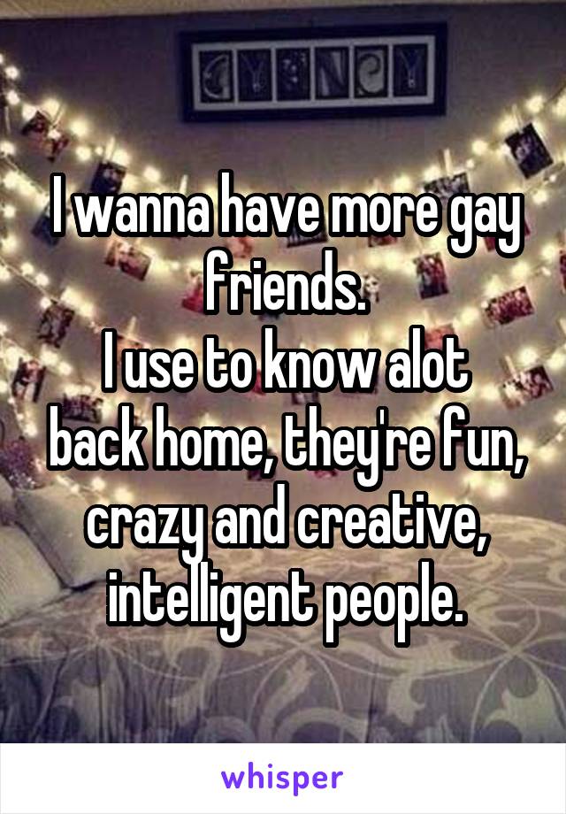 I wanna have more gay friends.
I use to know alot back home, they're fun, crazy and creative, intelligent people.