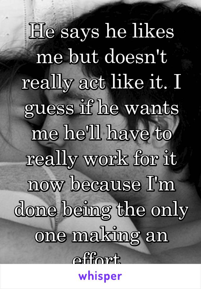 He says he likes me but doesn't really act like it. I guess if he wants me he'll have to really work for it now because I'm done being the only one making an effort. 