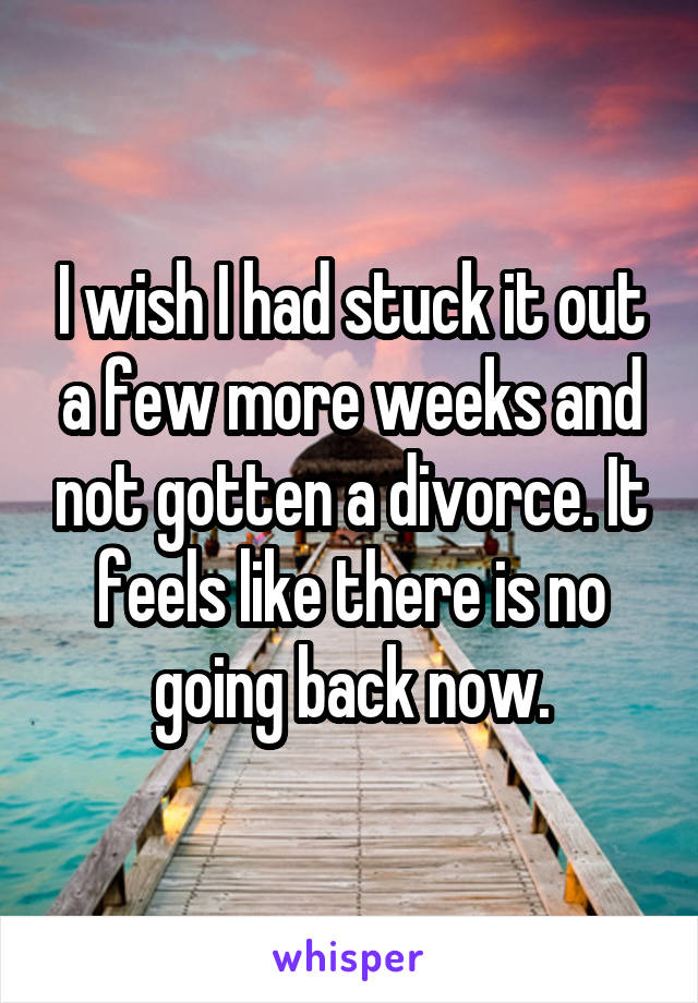 I wish I had stuck it out a few more weeks and not gotten a divorce. It feels like there is no going back now.