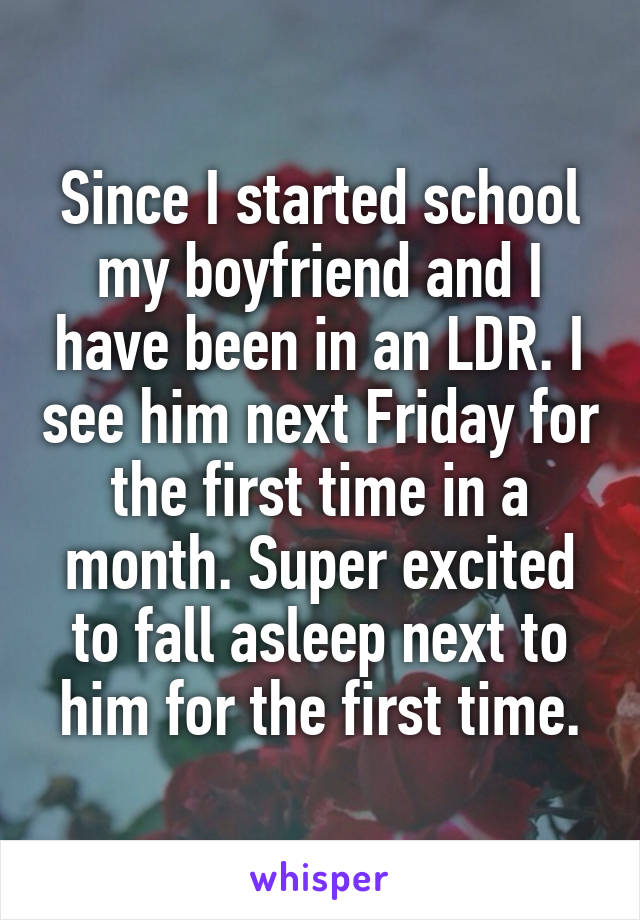 Since I started school my boyfriend and I have been in an LDR. I see him next Friday for the first time in a month. Super excited to fall asleep next to him for the first time.