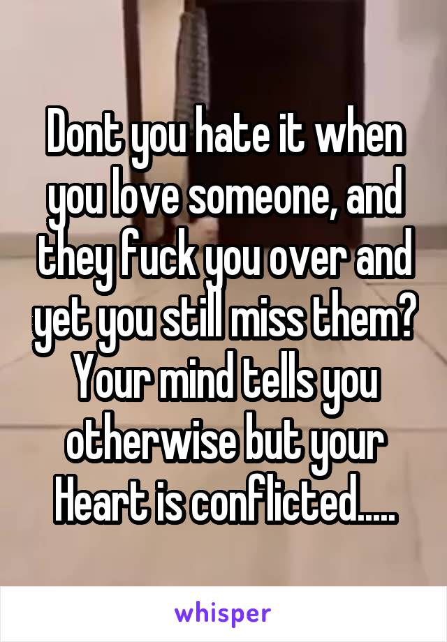 Dont you hate it when you love someone, and they fuck you over and yet you still miss them? Your mind tells you otherwise but your Heart is conflicted.....