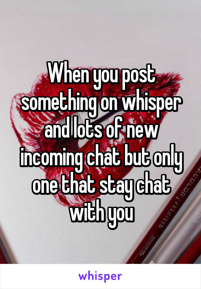 When you post something on whisper and lots of new incoming chat but only one that stay chat with you