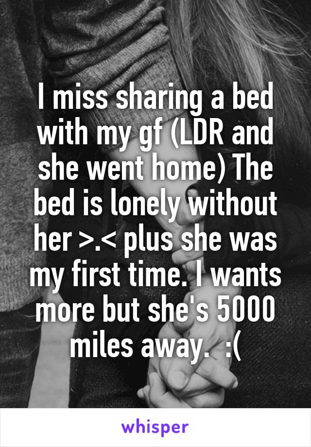 I miss sharing a bed with my gf (LDR and she went home) The bed is lonely without her >.< plus she was my first time. I wants more but she's 5000 miles away.  :(