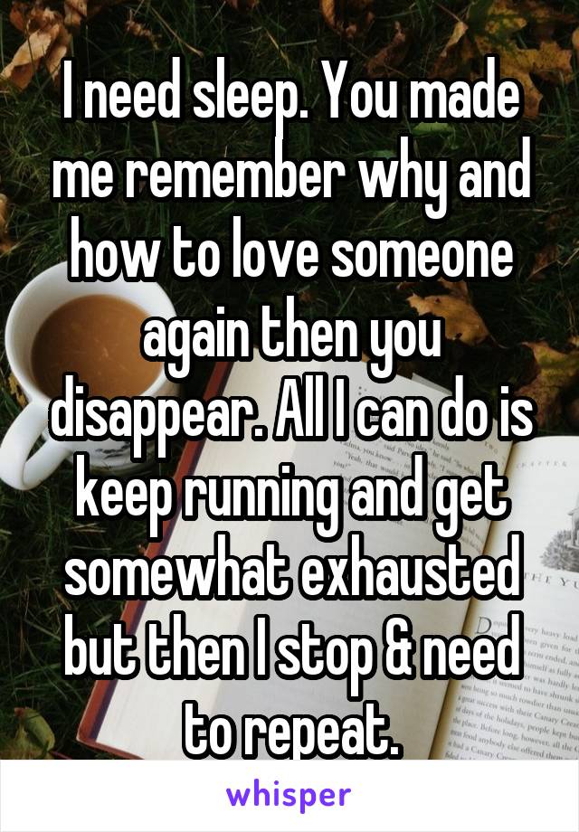 I need sleep. You made me remember why and how to love someone again then you disappear. All I can do is keep running and get somewhat exhausted but then I stop & need to repeat.