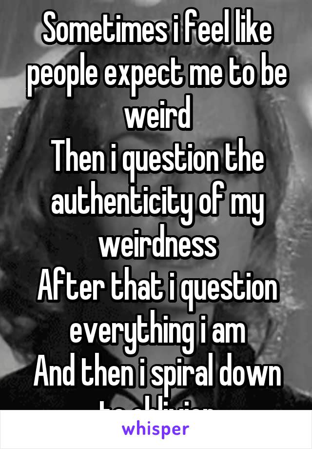 Sometimes i feel like people expect me to be weird
Then i question the authenticity of my weirdness
After that i question everything i am
And then i spiral down to oblivion