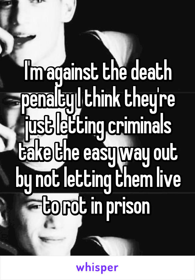 I'm against the death penalty I think they're just letting criminals take the easy way out by not letting them live to rot in prison 