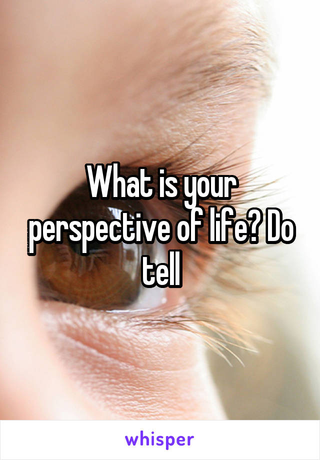 What is your perspective of life? Do tell