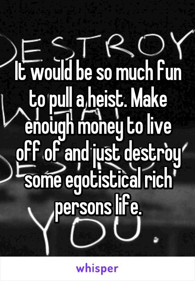 It would be so much fun to pull a heist. Make enough money to live off of and just destroy some egotistical rich persons life.