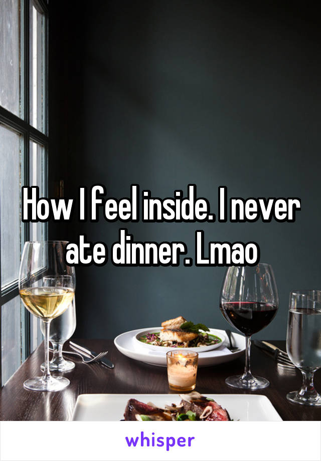 How I feel inside. I never ate dinner. Lmao